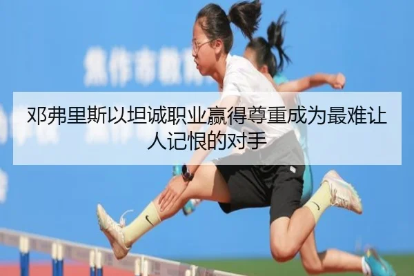 邓弗里斯以坦诚职业赢得尊重成为最难让人记恨的对手